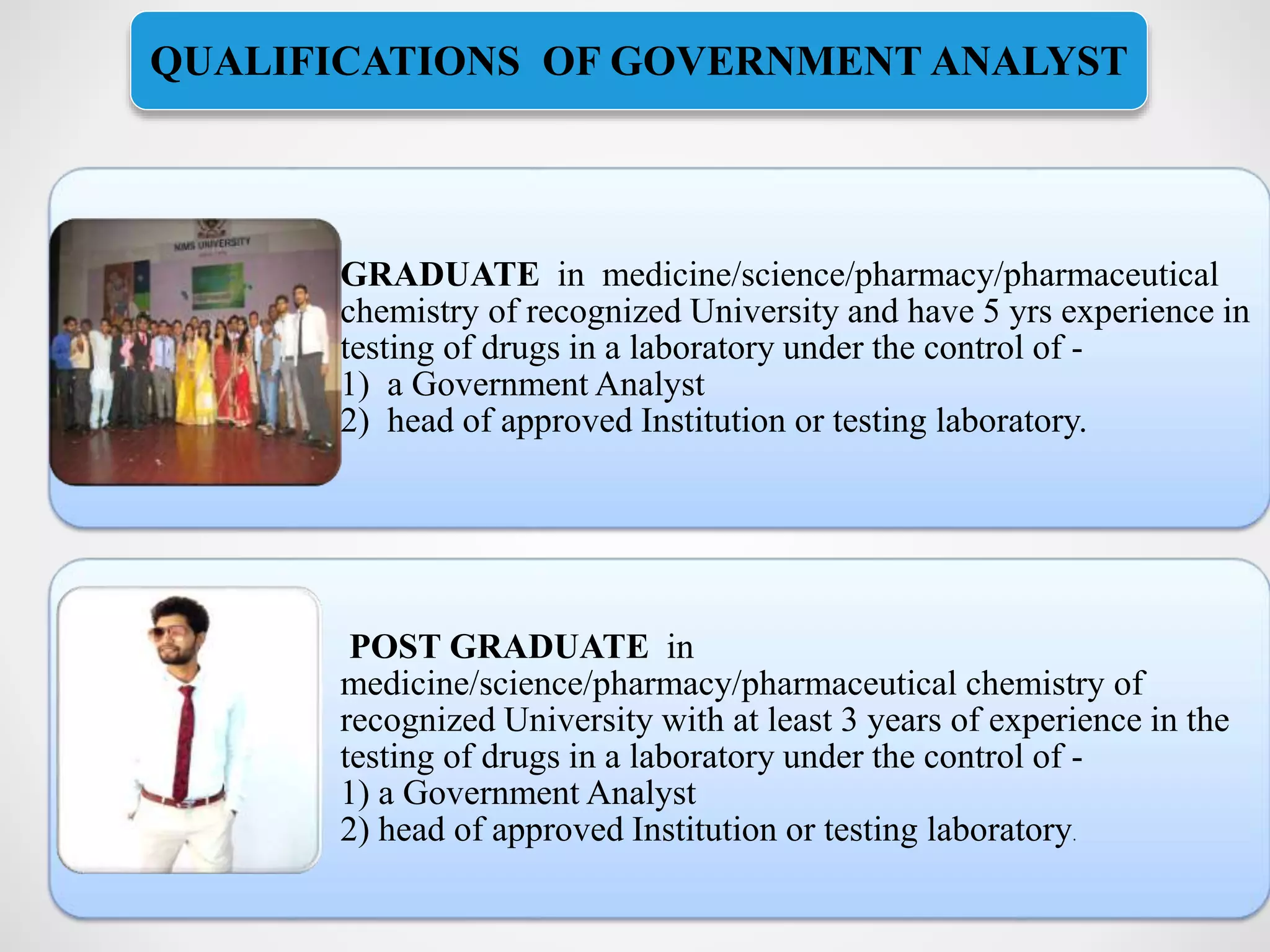GRADUATE in medicine/science/pharmacy/pharmaceutical
chemistry of recognized University and have 5 yrs experience in
testing of drugs in a laboratory under the control of -
1) a Government Analyst
2) head of approved Institution or testing laboratory.
POST GRADUATE in
medicine/science/pharmacy/pharmaceutical chemistry of
recognized University with at least 3 years of experience in the
testing of drugs in a laboratory under the control of -
1) a Government Analyst
2) head of approved Institution or testing laboratory.
QUALIFICATIONS OF GOVERNMENT ANALYST
 