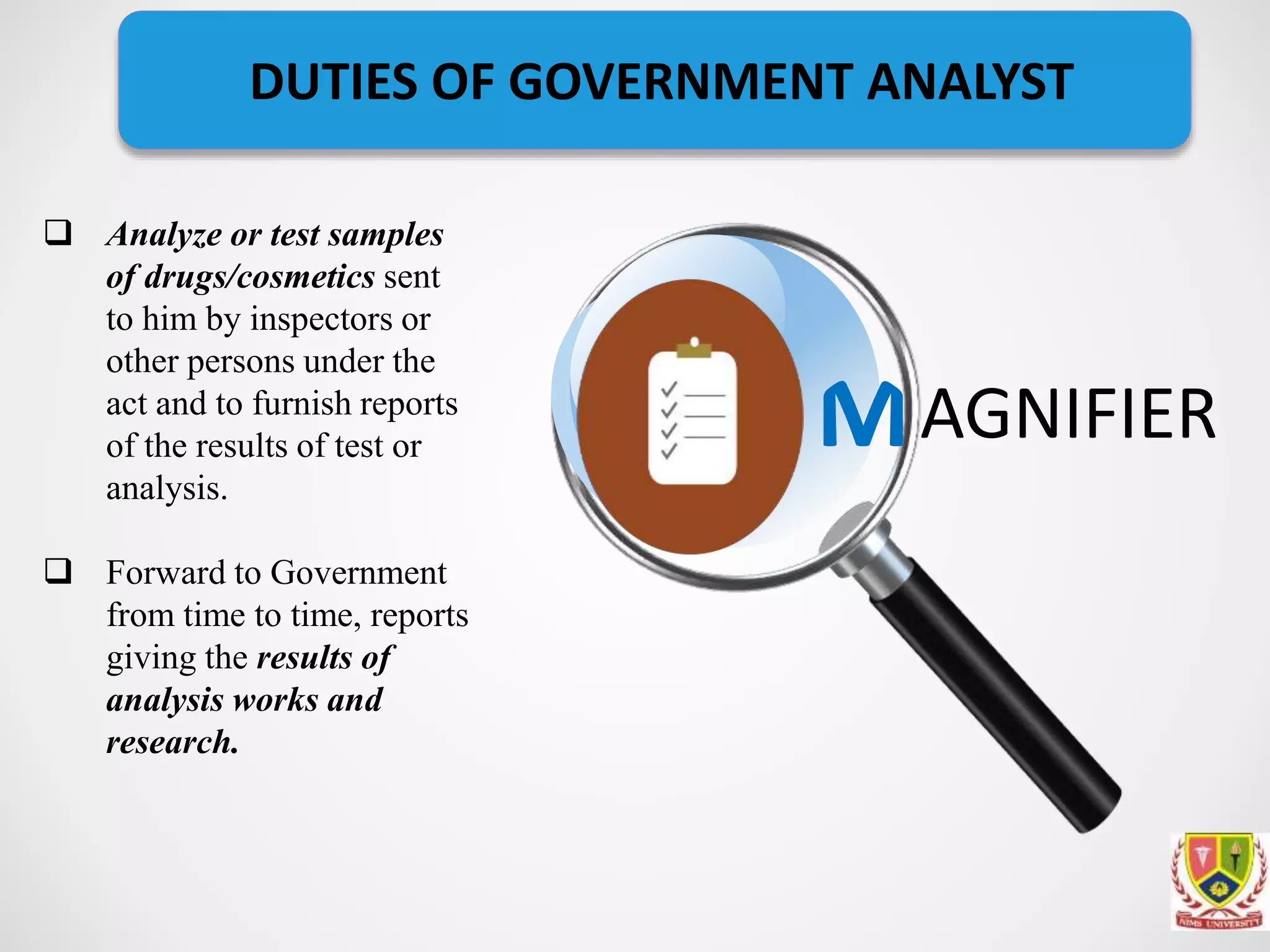  Analyze or test samples
of drugs/cosmetics sent
to him by inspectors or
other persons under the
act and to furnish reports
of the results of test or
analysis.
 Forward to Government
from time to time, reports
giving the results of
analysis works and
research.
AGNIFIER
DUTIES OF GOVERNMENT ANALYST
 