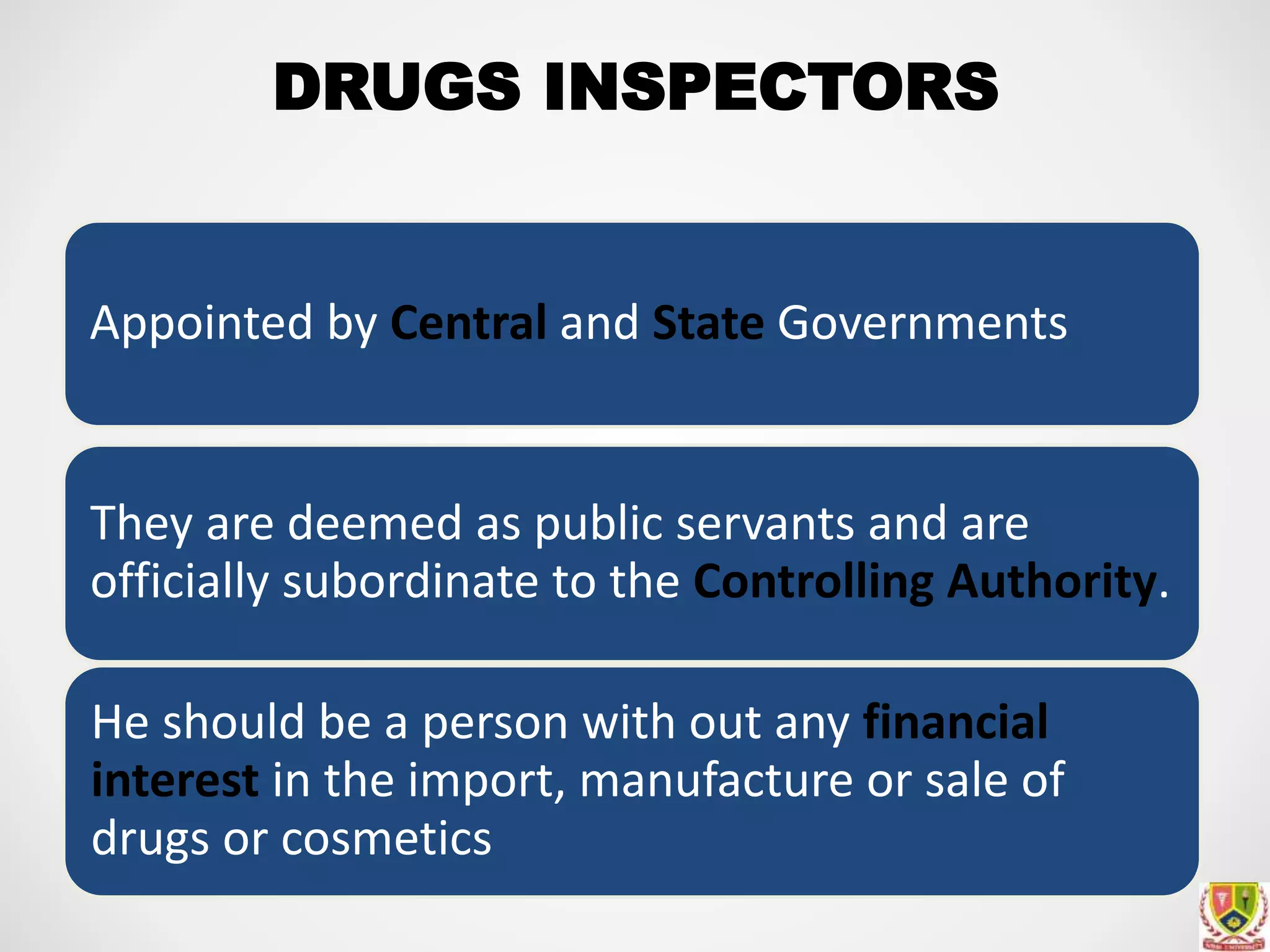 DRUGS INSPECTORS
Appointed by Central and State Governments
They are deemed as public servants and are
officially subordinate to the Controlling Authority.
He should be a person with out any financial
interest in the import, manufacture or sale of
drugs or cosmetics
 