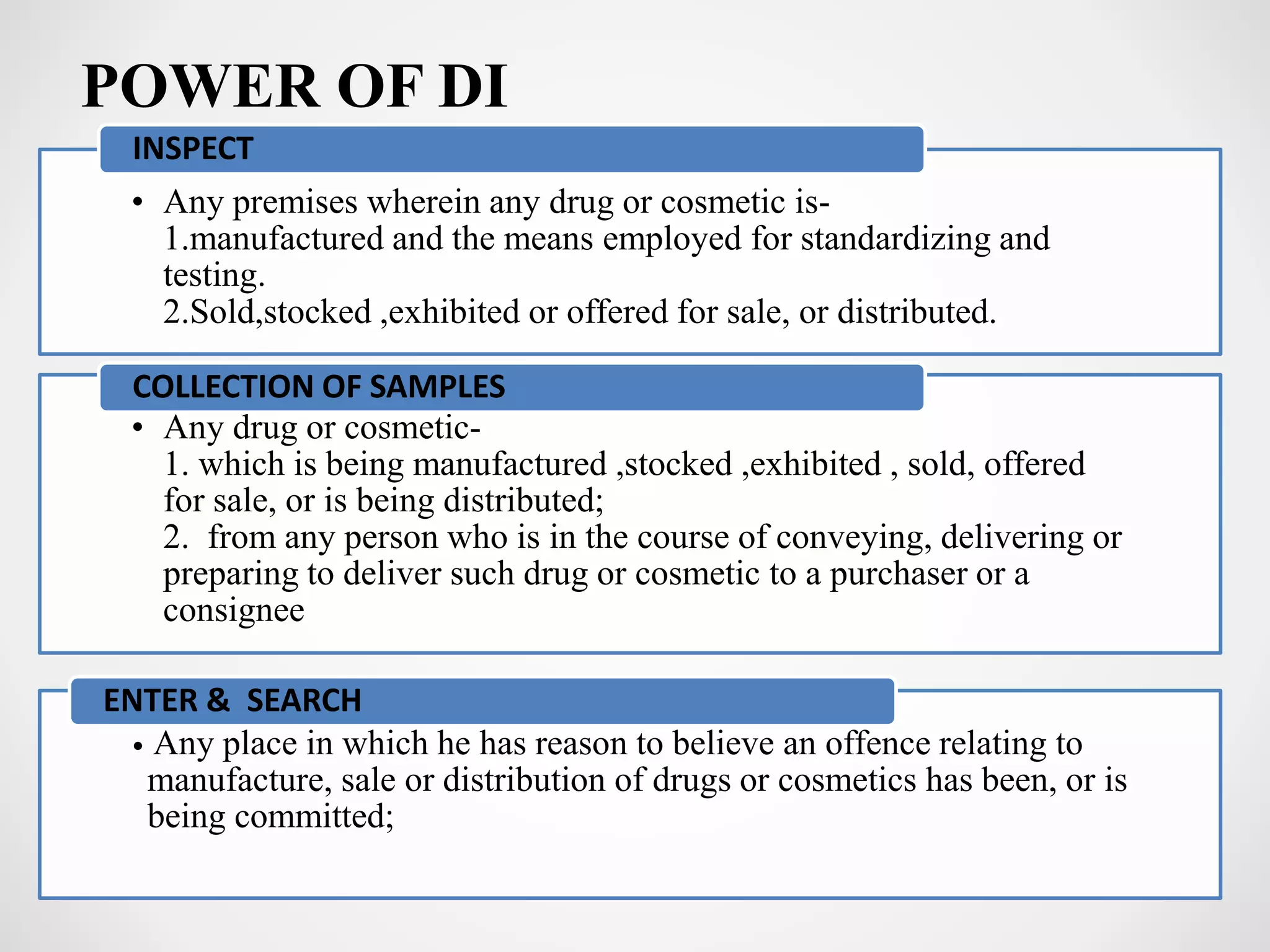 POWER OF DI
• Any premises wherein any drug or cosmetic is-
1.manufactured and the means employed for standardizing and
testing.
2.Sold,stocked ,exhibited or offered for sale, or distributed.
INSPECT
• Any drug or cosmetic-
1. which is being manufactured ,stocked ,exhibited , sold, offered
for sale, or is being distributed;
2. from any person who is in the course of conveying, delivering or
preparing to deliver such drug or cosmetic to a purchaser or a
consignee
COLLECTION OF SAMPLES
• Any place in which he has reason to believe an offence relating to
manufacture, sale or distribution of drugs or cosmetics has been, or is
being committed;
ENTER & SEARCH
 
