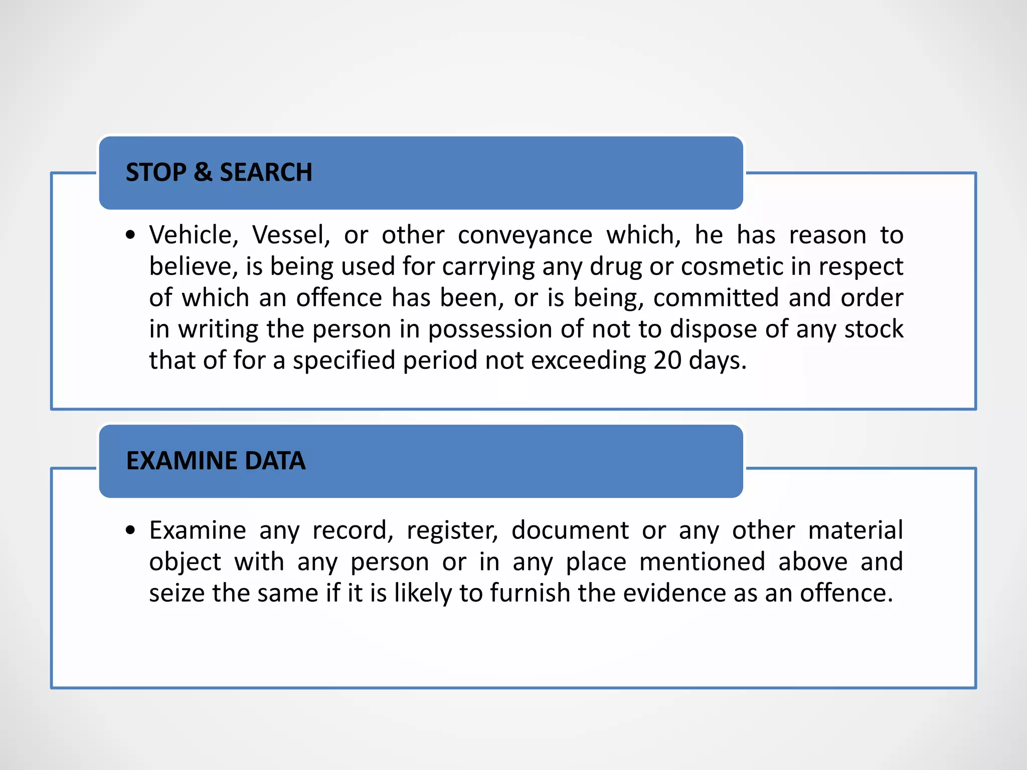 • Vehicle, Vessel, or other conveyance which, he has reason to
believe, is being used for carrying any drug or cosmetic in respect
of which an offence has been, or is being, committed and order
in writing the person in possession of not to dispose of any stock
that of for a specified period not exceeding 20 days.
STOP & SEARCH
• Examine any record, register, document or any other material
object with any person or in any place mentioned above and
seize the same if it is likely to furnish the evidence as an offence.
EXAMINE DATA
 
