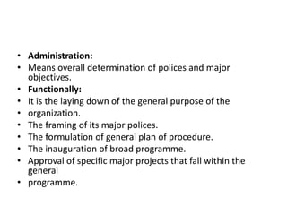 • Administration:
• Means overall determination of polices and major
objectives.
• Functionally:
• It is the laying down of the general purpose of the
• organization.
• The framing of its major polices.
• The formulation of general plan of procedure.
• The inauguration of broad programme.
• Approval of specific major projects that fall within the
general
• programme.
 