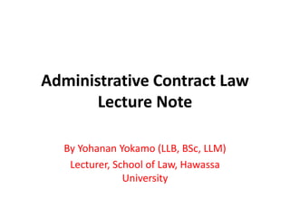 Administrative Contract Law
Lecture Note
By Yohanan Yokamo (LLB, BSc, LLM)
Lecturer, School of Law, Hawassa
University
 