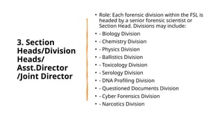 3. Section
Heads/Division
Heads/
Asst.Director
/Joint Director
• Role: Each forensic division within the FSL is
headed by a senior forensic scientist or
Section Head. Divisions may include:
• - Biology Division
• - Chemistry Division
• - Physics Division
• - Ballistics Division
• - Toxicology Division
• - Serology Division
• - DNA Profiling Division
• - Questioned Documents Division
• - Cyber Forensics Division
• - Narcotics Division
 