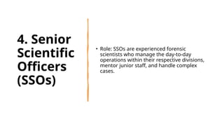 4. Senior
Scientific
Officers
(SSOs)
• Role: SSOs are experienced forensic
scientists who manage the day-to-day
operations within their respective divisions,
mentor junior staff, and handle complex
cases.
 