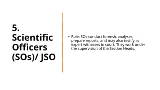 5.
Scientific
Officers
(SOs)/ JSO
• Role: SOs conduct forensic analyses,
prepare reports, and may also testify as
expert witnesses in court. They work under
the supervision of the Section Heads.
 