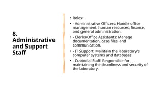 8.
Administrative
and Support
Staff
• Roles:
• - Administrative Officers: Handle office
management, human resources, finance,
and general administration.
• - Clerks/Office Assistants: Manage
documentation, case files, and
communication.
• - IT Support: Maintain the laboratory's
computer systems and databases.
• - Custodial Staff: Responsible for
maintaining the cleanliness and security of
the laboratory.
 