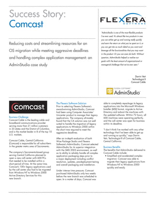Success Story:
Comcast
                                                                                               “AdminStudio is one of the most flexible products
                                                                                               I’ve ever used. It’s almost like two products in one:
                                                                                               you can either get up and running really quickly

Reducing costs and streamlining resources for an                                               and earn the return on what you’ve spent on it, or
                                                                                               you can get into as much detail as you want and

OS migration while meeting aggressive deadlines                                                leverage all the functionalities that you may want
                                                                                               in the product. Or you can even do both. Without

and handling complex application management: an                                                question, AdminStudio helped us realize our
                                                                                               goals with the least amount of organizational or

AdminStudio case study                                                                         managerial challenge that we’ve ever seen.”




                                                                                                                                         Darrin Veit
                                                                                                                                      Technologist II
                                                                                                                                     Comcast Cable




                                               The Flexera Software Solution                      able to completely repackage its legacy
                                               Prior to selecting Flexera Software’s              applications into the Microsoft Windows
                                               award-winning AdminStudio, Comcast                 Installer (MSI) format, migrate to Active
                                               had been using Computer Associates’                Directory and re-boot the machines with
                                               Unicenter product to manage their legacy           the updated software. Within 72 hours, all
Business Challenge                             applications. The company ultimately               600 machines were operating perfectly,
Comcast Cable is the leading cable and         found that the CA solution was not well            and the call center was open for business
broadband communications provider              suited to handle the migration of legacy           within its deadline.
serving more than 21 million customers         applications to Windows 2000 within
in 35 states and the District of Columbia,     the short time required to meet the                “I don’t think I’ve worked with any other
and is the market leader in 8 of the top 10    aggressive deadlines.                              technology that I’ve been able to get up
U.S. markets.                                                                                     and running so quickly,” says Darrin
                                               After an in-depth evaluation of both               Veit, Technologist II of Comcast Cable,
Comcast Cable, Central California              Wise Package Studio and Flexera                    Central California.
(Comcast) is responsible for all subscribers   Software’s AdminStudio, Comcast selected
in the greater metro area of Sacramento.       AdminStudio for its superior integration           Business Benefits
                                               with the SMS 2003 environment, as well             The benefits that AdminStudio delivered to
The company’s Sacramento-based group           as its ability to reliably handle all complex      Comcast Cable include:
serving Central California planned to          application packaging steps prior to                • Simplified and accelerated complex
open a new call center with 600 PCs            a major deployment including conflict                 migration: Comcast was able to
that needed to be installed within a           resolution, updates, pre-deployment testing           migrate their legacy applications from
short period of time. At the same time,        and overall packaging and installation.               Windows NT to Windows 2000
Comcast’s 100+ legacy applications used                                                              quickly and easily.
by the call center also had to be migrated     Under intense time pressure, Comcast
from Windows NT to Windows 2000                purchased AdminStudio only two weeks
Active Directory Services for this             before the new branch was scheduled to
new branch.                                    open. In a matter of days, Comcast was
 