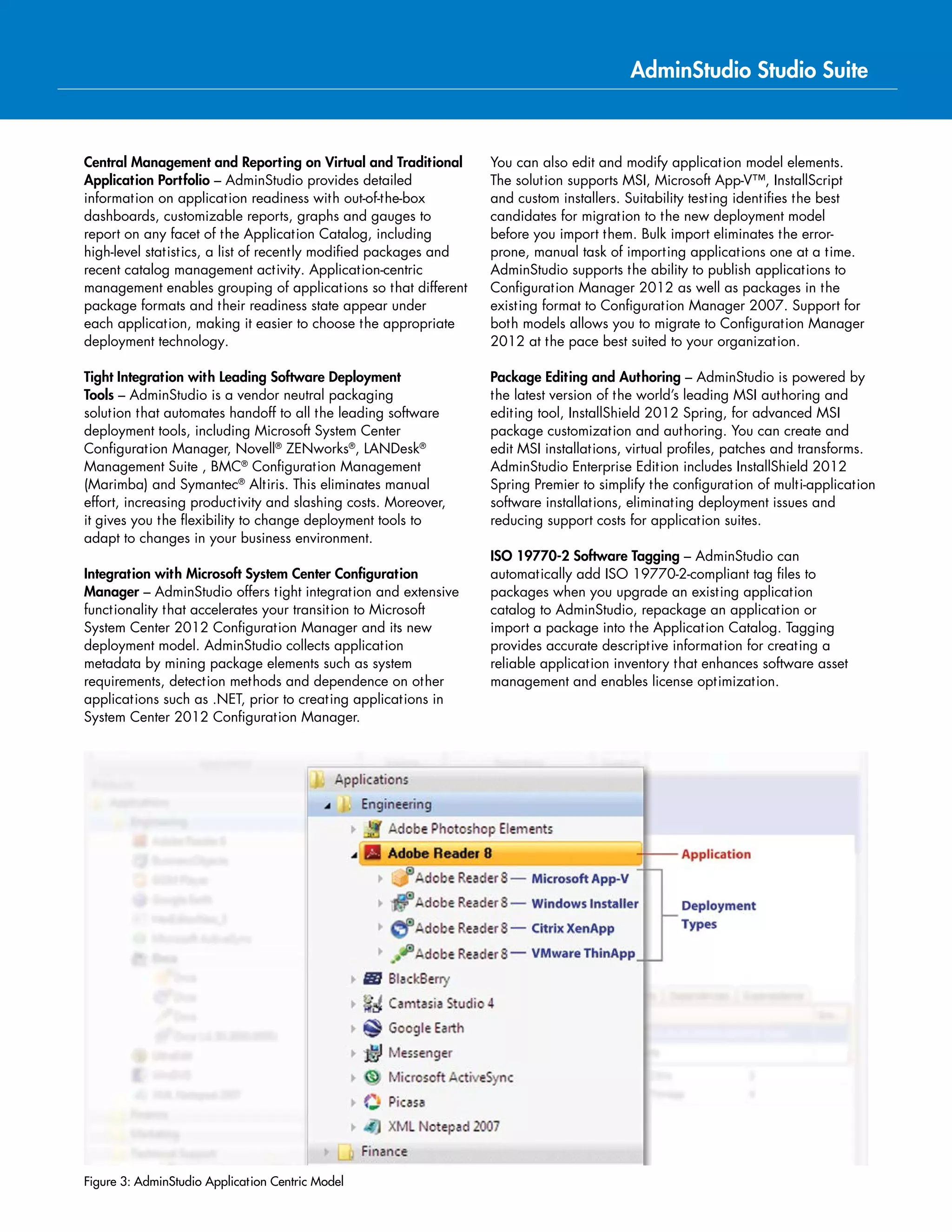Key Product Features by Edition
AdminStudio
Enterprise
Automate Continual
Application Readiness
Professional
Package and Test for
Best Practices
Standard
Basic Software
Packaging
Repackage applications for Windows Installer
Create transforms to customize Windows Installer packages
ISO 19770-2 Software Tagging
App Portal Limited Edition (5 applications)
Centrally Manage Applications
Improve the Speed and Consistency of Packaging with Automatic Documentation
Test Applications for quality, conflicts and best practices
Distribute applications to enterprise software deployment systems
Bulk Import from System Center Configuration Manager
InstallShield 2015 Professional - AdminStudio Edition
InstallShield 2015 Premier - AdminStudio Edition
Manage System Center 2012 Configuration Manager Application Metadata
Test Impact of Windows Security Patches
Detailed Application Reports and Dashboards
PowerShell APIs
Integration with App Portal and FlexNet Manager Platform
Application Virtualization Enterprise
Test and Convert
Applications in Bulk
Professional
Test for Virtualization
Suitability
Standard
Convert Single
Applications
Virtualize Applications for:
- Microsoft App-V
- VMware ThinApp
- Symantec Workspace Virtualization
Automated Application Converter
Directly Edit Microsoft App-V Packages
Application Virtualization Suitability Testing
Quality, Conflict and Best Practice Testing of Virtual Applications
Define Microsoft App-V Virtual Environments
Prepare App-V Applications for Faster Delivery
Upgrade App-V 4.x Virtual Applications to App-V 5.0
Automatically distribute App-V packages to App-V Management Servers
AdminStudio Virtual Desktop Assessment Limited Edition
PowerShell Application Programming Interface (API)
 