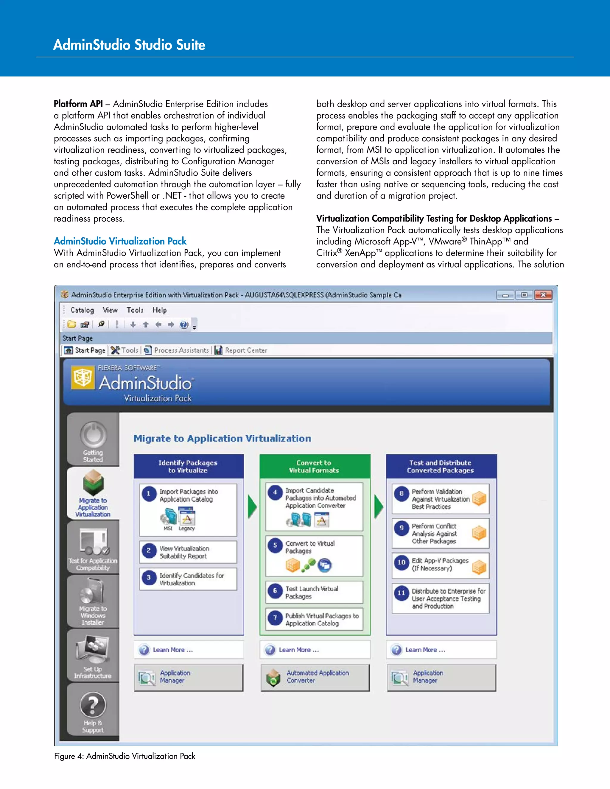 Key Product Features by Edition (cont’d)
AdminStudio Mobile Enterprise
Test for Risk and
Device Compatibility
Professional
Import and Deploy
Mobile Apps
Streamline Delivery of Mobile Apps Through the Application Readiness Process
Test Mobile Apps for OS Compatibility, iOS, Android and Universal Apps
Test Mobile Apps for Device Compatibility
Identify Risky Apps with Mobile Application Reputation Scanning
Mobile App Dashboard and Reporting
PowerShell Application Programming Interface (API)
AdminStudio Application Compatibility Enterprise
Test and Remediate
Applications in Bulk
Professional
Test and Remediate
Single Applications
Windows 10, Windows 8, and Windows 7, Application Compatibility
Testing and Remediation
Automated Internet Explorer Compatibility Testing
Automatically Detect and Remediate Windows Server Compatibility Issues
Compatibility Testing Application Programming Interface (API)
Detailed Application Portfolio Compatibility Reporting
 