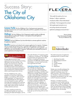 Success Story:
The City of
Oklahoma City
                                                                                                       “We wouldn’t be nearly so far in our
                                                                                                       Windows 7 rollout or application
                                                                                                       virtualization efforts without AdminStudio,”
                                                                                                       said Noakes. “And management has noticed.
                                                                                                       We’ve gotten great comments on our

Customer Profile: The City of Oklahoma City is a local government organization                         cost-cutting creativity and improved

providing essential services such as public safety, police and fire to a population of more than a     application packaging turnaround times.”
half million people.

Challenge: The City of Oklahoma City’s IT department needed to quickly and effectively                                                 Shamra Noakes
migrate applications to Microsoft ® Windows 7 and implement Microsoft Application                                       Client Infrastructure Manager
Virtualization (App-V™).                                                                                                   The City of Oklahoma City

Solution: The City of Oklahoma City chose AdminStudio to automate application readiness
for application migrations.

Benefits: Saved time and reduced costs to prepare applications for migration. Packaging
time was cut from 50 man hours to two – more than a 95% reduction in man hours per
application. This translates roughly to $1,300 savings in staff time for each application, and
$97,000 for their entire Windows 7 Migration. AdminStudio also automated the process to
convert applications to the App-V format.


                                                      Microsoft’s Windows 7™ operating system            The traditional process of application
                                                      or application virtualization. The challenge       packaging entails six essential steps:
                                                      for governments and organizations alike,
In these difficult economic times,                    however, is mustering the necessary                   1.   Identifying the media
organizations across the board are finding            resources to cost effectively migrate to these        2.   Repackaging/Conversion
they have to do more with less – less                 technologies – or to put it more succinctly,          3.   Editing
people, time and resources. State and                 how to get there from here?                           4.   Conflict Analysis
local governments – dependent upon                                                                          5.   Testing
dwindling tax bases to fund operations –              Undertaking Windows 7 Migration                       6.   Deployment
are in an even more precarious position as            The challenge was daunting. The
they are faced with a declining ability to            city has more than 3,000 desktops                  Noakes says manually packaging the
deliver essential government services.                running approximately 75 IT-supported              City’s applications for the Windows
                                                      applications. According to the City’s client       migration would have overrun her
The City of Oklahoma City, with a                     infrastructure manager, Shamra Noakes,             team’s resources. “One of the goals for
population of more than a half million                in order to take advantage of Windows 7            our Windows 7 rollout was to make it
people, is no exception. With more than               and Microsoft Application Virtualization™          transparent and seamless to the user, using
4,000 employees, its IT department of                 (App-V), for each application IT would             as few IT resources as possible.”
about 80 employees has seen significant               have had to undertake a significant effort
cuts over the past two years, and they                to analyze, package and deliver the                However, in actuality the process
must make due managing the IT resources               application to the users’ desktops – a             was laborious, and involved creating
of such diverse and essential services as             highly manual process. “We had lot of              transforms, or “fixing”, the application,
public safety, police and fire, wired and             personnel cuts last year, so we no longer          testing, editing and final packaging. “We
wireless networks and more.                           have resources to send people out to               knew we were going to have to package
                                                      troubleshoot machines. We needed a way             the applications – but we didn’t have the
Of course, significant productivity                   to be able to switch out a machine and             manpower to do it all manually.
and efficiency benefits can come from                 have users up and running within an hour
leveraging the latest technologies, such as           or two.”                                                                          >> Continue
 