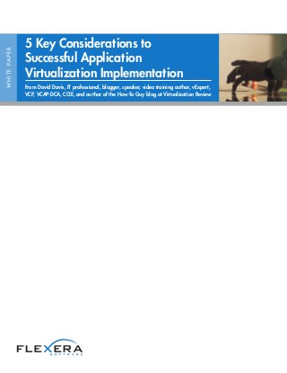 5 Key Considerations to
W H I T E PA P E R




                     Successful Application
                     Virtualization Implementation
                     From David Davis, IT professional, blogger, speaker, video training author, vExpert,
                     VCP, VCAP-DCA, CCIE, and author of the How-To Guy blog at Virtualization Review
 