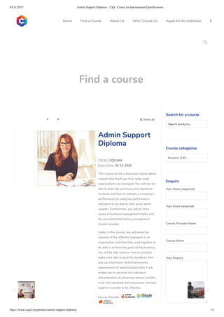 03/11/2017 Admin Support Diploma – CiQ : Centre for International Qualiﬁcations
https://www.ciquk.org/product/admin-support-diploma/ 1/3

Find a course
 Show all 
CIQ ID: CIQ21909
Expiry Date: 30-12-2020
This course will be a discussion about admin
support and teach you how large-scale
organizations are managed. You will also be
able to learn the structures and objectives
involved, and how to evaluate a company’s
performance by using key performance
indicators to be able to offer great admin
support. Furthermore, you will be more
aware of business management styles and
the environmental factors management
should consider.
Lastly, in this course, you will know the
capacity of the different managers in an
organization and how they work together to
be able to achieve the goals of the business.
You will be able to know how to prioritize
tasks to be able to beat the deadlines then
pick up information of the frameworks
improvement of administration then it will
enable you to perceive the individual
characteristics of a business person and the
most vital elements that a business visionary
ought to consider to be effective.
Course Provider:
Admin Support
Diploma
Search for a course
Searchproducts…
Course categories
Business (130)
Enquiry
Your Name (required)
Your Email (required)
Course Provider Name
Course Name
Your Enquiry
0
 
0
 
0
 
 
Home Find a Course About Us Why Choose Us Apply for Accreditation B
 
