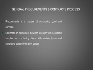 GENERAL PROCUREMENTS & CONTRACTS PROCESS
 Procurements is a process of purchasing good and
services.
 Contracts an agreement between an user with a suitable
supplier for purchasing items with certain terms and
conditions agreed from both parties
 