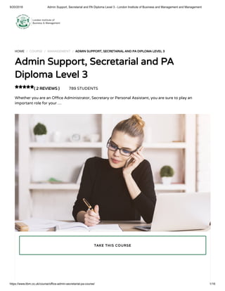 9/20/2018 Admin Support, Secretarial and PA Diploma Level 3 - London Institute of Business and Management and Management
https://www.libm.co.uk/course/office-admin-secretarial-pa-course/ 1/16
HOME / COURSE / MANAGEMENT / ADMIN SUPPORT, SECRETARIAL AND PA DIPLOMA LEVEL 3
Admin Support, Secretarial and PA
Diploma Level 3
( 2 REVIEWS ) 789 STUDENTS
Whether you are an O ce Administrator, Secretary or Personal Assistant, you are sure to play an
important role for your …

TAKE THIS COURSE
 