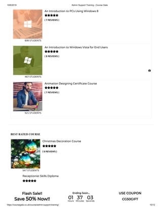 10/6/2019 Admin Support Training - Course Gate
https://coursegate.co.uk/course/admin-support-training/ 10/12
BEST RATED COURSE
( 9 REVIEWS )
Christmas Decoration Course
547 STUDENTS

Receptionist Skills Diploma

( 7 REVIEWS )
An Introduction to PCs Using Windows 8
606 STUDENTS
( 8 REVIEWS )
An Introduction to Windows Vista for End Users
467 STUDENTS
( 7 REVIEWS )
Animation Designing Certi cate Course
521 STUDENTS




Flash Sale!!
Save 50% Now!!
Ending Soon... USE COUPON
CG50GIFT01Hours
37Minutes
03Seconds
 