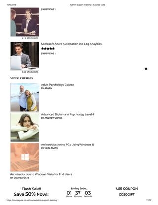 10/6/2019 Admin Support Training - Course Gate
https://coursegate.co.uk/course/admin-support-training/ 11/12
( 9 REVIEWS )
615 STUDENTS
( 9 REVIEWS )
Microsoft Azure Automation and Log Anayltics
535 STUDENTS

VIDEO COURSES
Adult Psychology Course
BY ADMIN
Advanced Diploma in Psychology Level 4
BY ANDREW JONES
An Introduction to PCs Using Windows 8
BY NEAL SMITH
An Introduction to Windows Vista for End Users
BY COURSE GATE

Flash Sale!!
Save 50% Now!!
Ending Soon... USE COUPON
CG50GIFT01Hours
37Minutes
03Seconds
 
