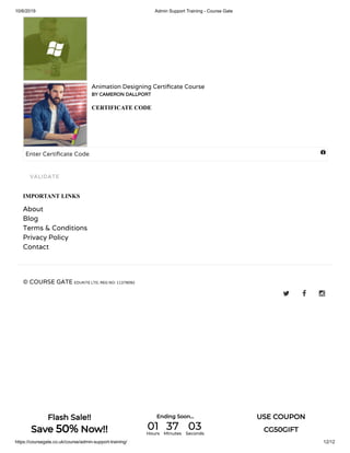 10/6/2019 Admin Support Training - Course Gate
https://coursegate.co.uk/course/admin-support-training/ 12/12
Animation Designing Certi cate Course
BY CAMERON DALLPORT
CERTIFICATE CODE
Enter Certi cate Code
IMPORTANT LINKS
About
Blog
Terms & Conditions
Privacy Policy
Contact
© COURSE GATE EDUKITE LTD, REG NO: 11378092
  
VALIDATE

Flash Sale!!
Save 50% Now!!
Ending Soon... USE COUPON
CG50GIFT01Hours
37Minutes
03Seconds
 