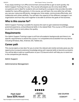 10/6/2019 Admin Support Training - Course Gate
https://coursegate.co.uk/course/admin-support-training/ 2/12
If you enjoy working in an o ce environment and would like to get to work quickly, the
Admin Support Training is for you. This course will prepare you for entry-level o ce
occupations and is ideal for students who are looking for a program that provides the skills
needed for many o ce positions. In this course, you will learn the core skills that will help
you use your resources e ciently, manage your time wisely, communicate e ectively, and
collaborate with others skillfully. You will learn the capacity of the di erent managers in an
organization and how they work together to be able to achieve the goals of the business.
Who is this course for?
Admin Support Training is suitable for anyone who want to gain extensive knowledge,
potential experience, and professional skills in the related eld. This course is CPD accredited
so you don’t have to worry about the quality.
Requirements
Our Admin Support Training is open to all from all academic backgrounds and there is no
speci c requirements to attend this course. It is compatible and accessible from any device
including Windows, Mac, Android, iOS, Tablets etc.
Career path
This course opens a new door for you to enter the relevant job market and also gives you the
opportunity to acquire extensive knowledge along with required skills to become successful.
You will be able to add our quali cation to your CV/resume which will help you to stand out
in the competitive job industry.
Admin Support 
Administrative Management 
4.9
9 ratings


Flash Sale!!
Save 50% Now!!
Ending Soon... USE COUPON
CG50GIFT01Hours
37Minutes
03Seconds
 