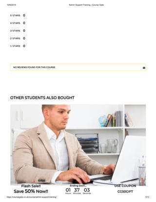 10/6/2019 Admin Support Training - Course Gate
https://coursegate.co.uk/course/admin-support-training/ 3/12
OTHER STUDENTS ALSO BOUGHT
5 STARS
4 STARS
3 STARS
2 STARS
1 STARS
0
0
0
0
0
NO REVIEWS FOUND FOR THIS COURSE. 
Flash Sale!!
Save 50% Now!!
Ending Soon... USE COUPON
CG50GIFT01Hours
37Minutes
03Seconds
 