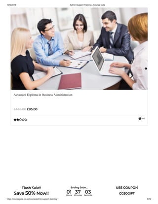 10/6/2019 Admin Support Training - Course Gate
https://coursegate.co.uk/course/admin-support-training/ 6/12
704
Advanced Diploma in Business Administration
£95.00£469.00


Flash Sale!!
Save 50% Now!!
Ending Soon... USE COUPON
CG50GIFT01Hours
37Minutes
03Seconds
 