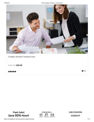 10/6/2019 Admin Support Training - Course Gate
https://coursegate.co.uk/course/admin-support-training/ 7/12
1029
Company Secretary Training Course
£69.00£467.00


Flash Sale!!
Save 50% Now!!
Ending Soon... USE COUPON
CG50GIFT01Hours
37Minutes
03Seconds
 