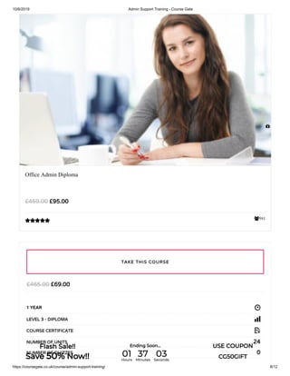 10/6/2019 Admin Support Training - Course Gate
https://coursegate.co.uk/course/admin-support-training/ 8/12
591
Office Admin Diploma
£95.00£459.00

£69.00£465.00
1 YEAR
LEVEL 3 - DIPLOMA
COURSE CERTIFICATE
24NUMBER OF UNITS
0NUMBER OF QUIZZES
TAKE THIS COURSE

Flash Sale!!
Save 50% Now!!
Ending Soon... USE COUPON
CG50GIFT01Hours
37Minutes
03Seconds
 