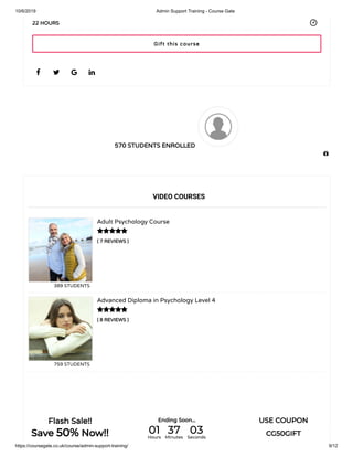 10/6/2019 Admin Support Training - Course Gate
https://coursegate.co.uk/course/admin-support-training/ 9/12
570 STUDENTS ENROLLED
( 7 REVIEWS )
Adult Psychology Course
389 STUDENTS
( 8 REVIEWS )
Advanced Diploma in Psychology Level 4
759 STUDENTS
   
22 HOURS
VIDEO COURSES


Gift this course

Flash Sale!!
Save 50% Now!!
Ending Soon... USE COUPON
CG50GIFT01Hours
37Minutes
03Seconds
 