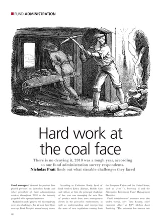 FUND ADMINISTRATION




                           Hard work at
                           the coal face
                    There is no denying it, 2010 was a tough year, according
                        to our fund administration survey respondents.
                   Nicholas Pratt finds out what sizeable challenges they faced



Fund managers’ demand for product flow            According to Catherine Brady, head of        the European Union and the United States,
placed pressure on custodian banks and          fund services Emea (Europe, Middle East        such as Ucits IV, Solvency II and the
other providers of fund administration          and Africa) at Citi, the principal challenge   Alternative Investment Fund Management
services throughout 2010 as the industry        of last year was managing the new flow         Directive.
grappled with squeezed revenues.                of product needs from asset management           Fund administrators’ revenues were also
  Regulation and a general rise in complexity   clients in the post-crisis environment, as     under threat, says Tim Keaney, chief
were also challenges. But at least fund flows   well as understanding and interpreting         executive officer at BNY Mellon Asset
were up, Fund Europe’s annual survey shows.     the wave of new regulations coming from        Servicing. “The persistent low interest rate

46
 