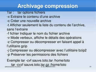 administration Système A. EL FERGOUGUI 10
Archivage compression
Tar :    tar options fichiers
­x Extraire le contenu d’une archive
­c Créer une nouvelle archive
­t Afficher seulement la liste du contenu de l’archive, 
sans l’extraire
­f fichier Indiquer le nom du fichier archive
­v Mode verbeux, affiche le détails des opérations
­z Compresser ou décompresser en faisant appel à 
l’utilitaire gzip
­j Compresser ou décompresser avec l’utilitaire bzip2
­p Préserver les permissions des fichiers
Exemple tar ­cvf sauve.toto.tar /home/toto
tar ­cvzf sauve.toto.tar.gz /home/toto
 