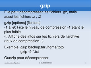 administration Système A. EL FERGOUGUI 11
gzip
Elle peut décompresser les fichiers .gz, mais 
aussi les fichiers .z , .Z
gzip [options] [fichiers]
­1 à ­9: Fixe le niveau de compression ­1 etant le 
plus faible
­l: Affiche des infos sur les fichiers de l'archive 
(taux de compression...)
Exemple  gzip backup.tar /home/toto
     gzip ­9 *.txt
Gunzip pour décompresser
 