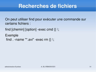administration Système A. EL FERGOUGUI 14
Recherches de fichiers
On peut utiliser find pour exécuter une commande sur 
certains fichiers :
find [chemin] [option] ­exec cmd {} ;
Exemple 
 find . ­name "*.avi" ­exec rm {} ;
 