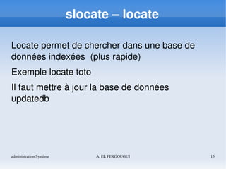 administration Système A. EL FERGOUGUI 15
slocate – locate
Locate permet de chercher dans une base de 
données indexées  (plus rapide)
Exemple locate toto
Il faut mettre à jour la base de données
updatedb
 