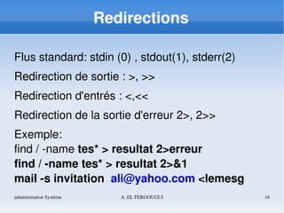 administration Système A. EL FERGOUGUI 16
Redirections
Flus standard: stdin (0) , stdout(1), stderr(2)
Redirection de sortie : >, >>
Redirection d'entrés : <,<<
Redirection de la sortie d'erreur 2>, 2>>
Exemple: 
find / ­name tes* > resultat 2>erreur
find / ­name tes* > resultat 2>&1
mail ­s invitation  ali@yahoo.com <lemesg
 