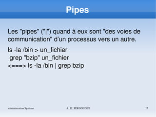administration Système A. EL FERGOUGUI 17
Pipes
Les "pipes" ("|") quand à eux sont "des voies de 
communication" d’un processus vers un autre.
ls ­la /bin > un_fichier
 grep "bzip" un_fichier
<===> ls ­la /bin | grep bzip
 