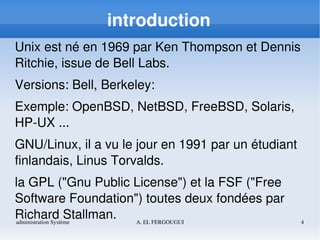 administration Système A. EL FERGOUGUI 4
introduction
Unix est né en 1969 par Ken Thompson et Dennis 
Ritchie, issue de Bell Labs.
Versions: Bell, Berkeley:
Exemple: OpenBSD, NetBSD, FreeBSD, Solaris, 
HP­UX ...
GNU/Linux, il a vu le jour en 1991 par un étudiant 
finlandais, Linus Torvalds.
la GPL ("Gnu Public License") et la FSF ("Free 
Software Foundation") toutes deux fondées par 
Richard Stallman.
 