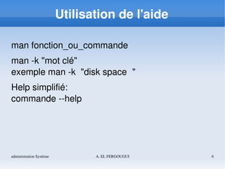 administration Système A. EL FERGOUGUI 6
Utilisation de l'aide
man fonction_ou_commande
man ­k "mot clé"
exemple man ­k  "disk space  " 
Help simplifié:
commande ­­help
 