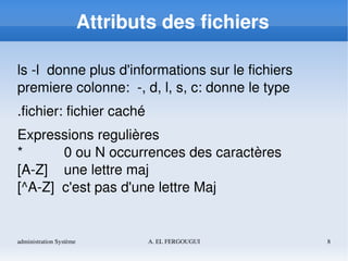 administration Système A. EL FERGOUGUI 8
Attributs des fichiers
ls ­l  donne plus d'informations sur le fichiers
premiere colonne:  ­, d, l, s, c: donne le type
.fichier: fichier caché
Expressions regulières
*  0 ou N occurrences des caractères
[A­Z] une lettre maj
[^A­Z]  c'est pas d'une lettre Maj
 