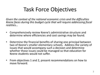 Task Force Objectives
Given the context of the national economic crisis and the difficulties
Keene faces during this budget cycle that will require addressing fiscal
realities…

• Comprehensively review Keene’s administrative structure and
  determine where efficiencies and cost savings may be found.

• Determine the financial benefits of sharing one principal between
  two of Keene’s smaller elementary schools. Address the variety of
  issues that would accompany such a decision and determine
  whether those issues could be managed so that education for
  Keene students would not suffer.

• From objectives 1 and 2, present recommendations on how to
  move forward.

                                                                           2
 