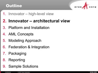 aras.comConfidential © 2007 Aras Corporation
Outline
1. Innovator – high-level view
2. Innovator – architectural view
3. Platform and Installation
4. AML Concepts
5. Modeling Approach
6. Federation & Integration
7. Packaging
8. Reporting
9. Sample Solutions
 