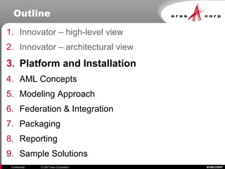 aras.comConfidential © 2007 Aras Corporation
Outline
1. Innovator – high-level view
2. Innovator – architectural view
3. Platform and Installation
4. AML Concepts
5. Modeling Approach
6. Federation & Integration
7. Packaging
8. Reporting
9. Sample Solutions
 