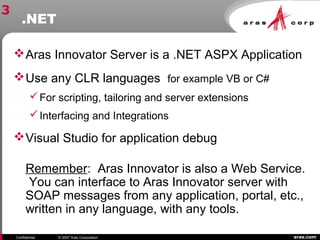 aras.comConfidential © 2007 Aras Corporation
.NET
Aras Innovator Server is a .NET ASPX Application
Use any CLR languages for example VB or C#
For scripting, tailoring and server extensions
Interfacing and Integrations
Visual Studio for application debug
Remember: Aras Innovator is also a Web Service.
You can interface to Aras Innovator server with
SOAP messages from any application, portal, etc.,
written in any language, with any tools.
3
 