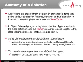 aras.comConfidential © 2007 Aras Corporation
Anatomy of a Solution
 All solutions are created from a collection of managed items that
define various application features, behavior and functionality. In
Innovator, these templates are known as “Item Types”.
 In Object Oriented programming terms, the Item Type is similar to
the class definition, and the “items” metaphor is used to refer to the
class instances (objects) that are created from it.
 Some of Innovator’s out-of-the-box Item Types include:
 actions, forms, properties, reports, methods, workflow and lifecycle
maps, relationships, permissions, user and identity management, etc.
 You can also create your own user-defined item types:
 examples: ECN, ECR, BOM, Part, Widget, Tool, etc.
 
