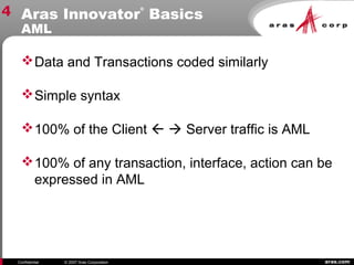 aras.comConfidential © 2007 Aras Corporation
Aras Innovator
®
Basics
AML
4
Data and Transactions coded similarly
Simple syntax
100% of the Client   Server traffic is AML
100% of any transaction, interface, action can be
expressed in AML
 
