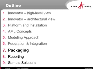aras.comConfidential © 2007 Aras Corporation
Outline
1. Innovator – high-level view
2. Innovator – architectural view
3. Platform and Installation
4. AML Concepts
5. Modeling Approach
6. Federation & Integration
7. Packaging
8. Reporting
9. Sample Solutions
 