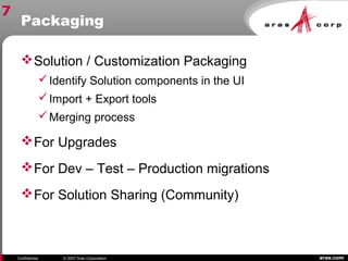 aras.comConfidential © 2007 Aras Corporation
Packaging
Solution / Customization Packaging
Identify Solution components in the UI
Import + Export tools
Merging process
For Upgrades
For Dev – Test – Production migrations
For Solution Sharing (Community)
7
 