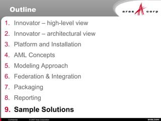 aras.comConfidential © 2007 Aras Corporation
Outline
1. Innovator – high-level view
2. Innovator – architectural view
3. Platform and Installation
4. AML Concepts
5. Modeling Approach
6. Federation & Integration
7. Packaging
8. Reporting
9. Sample Solutions
 