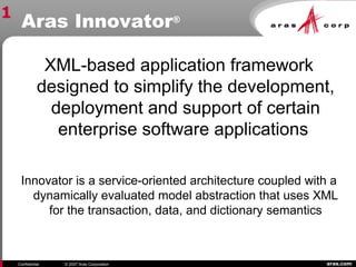 aras.comConfidential © 2007 Aras Corporation
Aras Innovator®
XML-based application framework
designed to simplify the development,
deployment and support of certain
enterprise software applications
Innovator is a service-oriented architecture coupled with a
dynamically evaluated model abstraction that uses XML
for the transaction, data, and dictionary semantics
1
 