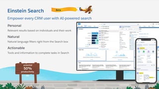 Empower every CRM user with AI-powered search
Einstein Search
Personal
Relevant results based on individuals and their work
Natural
Natural language ﬁlters right from the Search box
Actionable
Tools and information to complete tasks in Search
50%
potential
productivity
lift
Beta
 