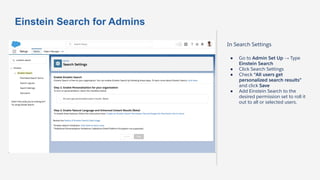Einstein Search for Admins
In Search Settings
● Go to Admin Set Up → Type
Einstein Search
● Click Search Settings
● Check “All users get
personalized search results”
and click Save
● Add Einstein Search to the
desired permission set to roll it
out to all or selected users.
 